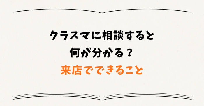 クラスマに相談すると何が分かる? ― 来店でできること